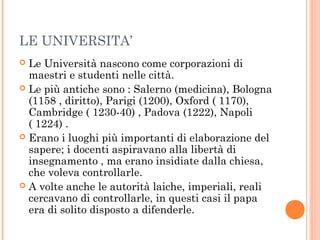 LE UNIVERSITA’
 Le Università nascono come corporazioni di
maestri e studenti nelle città.
 Le più antiche sono : Salerno (medicina), Bologna
(1158 , diritto), Parigi (1200), Oxford ( 1170),
Cambridge ( 1230-40) , Padova (1222), Napoli
( 1224) .
 Erano i luoghi più importanti di elaborazione del
sapere; i docenti aspiravano alla libertà di
insegnamento , ma erano insidiate dalla chiesa,
che voleva controllarle.
 A volte anche le autorità laiche, imperiali, reali
cercavano di controllarle, in questi casi il papa
era di solito disposto a difenderle.
 