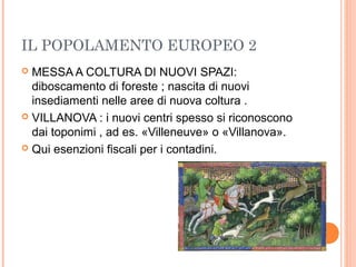 IL POPOLAMENTO EUROPEO 2
 MESSA A COLTURA DI NUOVI SPAZI:
diboscamento di foreste ; nascita di nuovi
insediamenti nelle aree di nuova coltura .
 VILLANOVA : i nuovi centri spesso si riconoscono
dai toponimi , ad es. «Villeneuve» o «Villanova».
 Qui esenzioni fiscali per i contadini.
 