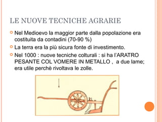 LE NUOVE TECNICHE AGRARIE
 Nel Medioevo la maggior parte dalla popolazione era
costituita da contadini (70-90 %)
 La terra era la più sicura fonte di investimento.
 Nel 1000 : nuove tecniche colturali : si ha l’ARATRO
PESANTE COL VOMERE IN METALLO , a due lame;
era utile perchè rivoltava le zolle.
 