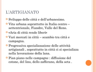 L’ARTIGIANATO
 Sviluppo delle città e dell’urbanesimo.
 Vita urbana soprattutto in Italia centro –
settentrionale, Fiandre, Valle del Reno.
 «Aria di città rende liberi»
 Vari mercati in città – scambio tra città e
campagna.
 Progressiva specializzazione delle attività
artigianali , soprattutto in città ci si specializza
nella lavorazione della lana.
 Pian piano nelle campagne : diffusione del
cotone, del lino, dello zafferano, della seta .
 