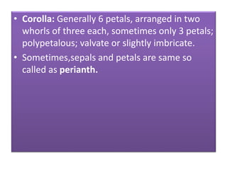 • Corolla: Generally 6 petals, arranged in two
whorls of three each, sometimes only 3 petals;
polypetalous; valvate or slightly imbricate.
• Sometimes,sepals and petals are same so
called as perianth.
 