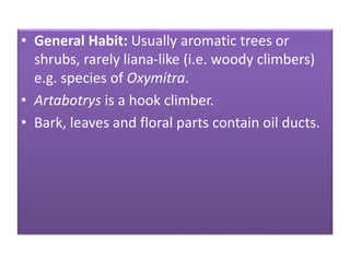 • General Habit: Usually aromatic trees or
shrubs, rarely liana-like (i.e. woody climbers)
e.g. species of Oxymitra.
• Artabotrys is a hook climber.
• Bark, leaves and floral parts contain oil ducts.
 