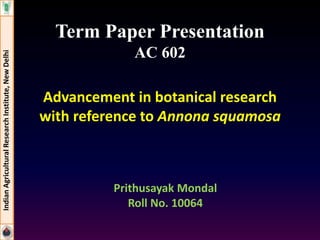 Term Paper Presentation 
AC 602 
Advancement in botanical research 
with reference to Annona squamosa 
Indian Agricultural Research Institute, New Delhi 
Prithusayak Mondal 
Roll No. 10064 
 
