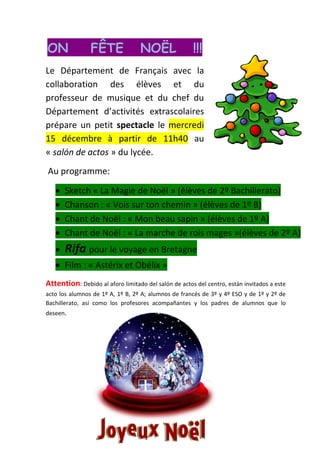 ON              FÊTE               NOËL               !!!
Le Département de Français avec la
collaboration des élèves et du
professeur de musique et du chef du
Département d’activités extrascolaires
prépare un petit spectacle le mercredi
15 décembre à partir de 11h40 au
« salón de actos » du lycée.
Au programme:

       Sketch « La Magie de Noël » (élèves de 2º Bachillerato)
       Chanson : « Vois sur ton chemin » (élèves de 1º B)
       Chant de Noël : « Mon beau sapin » (élèves de 1º A)
       Chant de Noël : « La marche de rois mages »(élèves de 2º A)
       Rifa pour le voyage en Bretagne
       Film : « Astérix et Obélix »
Attention: Debido al aforo limitado del salón de actos del centro, están invitados a este
acto los alumnos de 1º A, 1º B, 2º A; alumnos de francés de 3º y 4º ESO y de 1º y 2º de
Bachillerato, así como los profesores acompañantes y los padres de alumnos que lo
deseen.
 