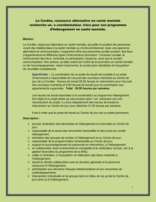 1
La Cordée, ressource alternative en santé mentale
recherche un. e coordonnateur. trice pour son programme
d’hébergement en santé mentale.
Mission
La Cordée, ressource alternative en santé mentale, accueille et soutient les personnes
vivant des réalités liées à la santé mentale ou d’ordre émotionnel. Avec une approche
alternative et communautaire, l’organisme offre aux personnes qu’elle soutient, des lieux
d’appartenance et différents types d’interventions favorisant : l’inclusion sociale, le
renforcement des liens, l’entraide, la participation citoyenne, ainsi que le soutien
communautaire. Nos actions, qu’elles soient de l’ordre de la promotion en santé mentale
ou de l’accompagnement, visent l’autonomie, la construction identitaire et l’acquisition
de nouvelles compétences
Spécificités : La coordination de ce poste de travail est jumelée à un poste
d’intervenant.e responsable de l’accueil des nouveaux membres au Centre de
jour de La Cordée. Heures de travail 28.50 heures en intervention pour l’accueil
des nouveaux membres et 8.00 heures de travail pour la coordination aux
appartements supervisés. Total : 36.50 heures par semaine.
Les heures de travail associées à la coordination au programme hébergement
font objet d’un projet pilote qui sera évalué dans 1 an. Advenant une non-
reconduction du projet, il y aura réajustement des heures de travail en
intervention au Centre de jour pour atteindre 31.50 heures par semaine.
Il est à noter que le poste de travail au Centre de jour est un poste permanent.
Description :
 accueil, évaluation des demandes en hébergement et d’accueils au Centre de
jour;
 responsable de la tenue des rencontres mensuelles et des suivis du comité
hébergement;
 animation des groupes de soutien à l’hébergement et au Centre de jour;
 responsable de la programmation bimensuelle au Centre de jour;
 support et accompagnement du personnel en intervention, à l’hébergement;
 en collaboration avec la technicienne comptable et le vérificateur annuel, voir à la
gestion financière du programme de la SHQ;
 veiller à l’entretien, à l’acquisition et l’aliénation des biens matériels à
l’hébergement;
 travail en étroite collaboration avec la direction générale et la personne
ressource à l’hébergement;
 participation aux réunions d’équipe hebdomadaires et aux rencontres de
codéveloppements;
 Intervention individuelle et de groupe dans le milieu de vie qu’est le Centre de
jour ainsi qu’à l’hébergement.
 