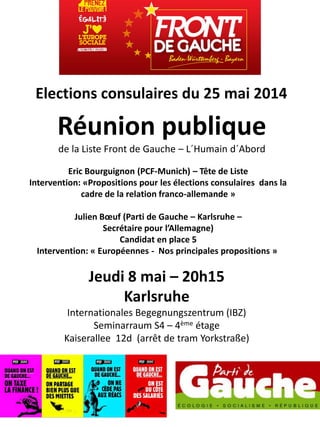 Elections consulaires du 25 mai 2014
Réunion publique
de la Liste Front de Gauche – L´Humain d´Abord
Jeudi 8 mai – 20h15
Karlsruhe
Internationales Begegnungszentrum (IBZ)
Seminarraum S4 – 4ème étage
Kaiserallee 12d (arrêt de tram Yorkstraße)
Eric Bourguignon (PCF-Munich) – Tête de Liste
Intervention: «Propositions pour les élections consulaires dans la
cadre de la relation franco-allemande »
Julien Bœuf (Parti de Gauche – Karlsruhe –
Secrétaire pour l’Allemagne)
Candidat en place 5
Intervention: « Européennes - Nos principales propositions »