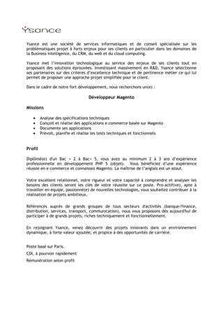 Ysance est une société de services informatiques et de conseil spécialisée sur les
problématiques projet à forts enjeux pour ses clients en particulier dans les domaines de
la Business intelligence, du CRM, du web et du cloud computing.

Ysance met l’innovation technologique au service des enjeux de ses clients tout en
proposant des solutions éprouvées. Investissant massivement en R&D, Ysance sélectionne
ses partenaires sur des critères d’excellence technique et de pertinence métier ce qui lui
permet de proposer une approche projet simplifiée pour le client.

Dans le cadre de notre fort développement, nous recherchons un(e) :

                                  Développeur Magento

Missions

   •     Analyse des spécifications techniques
   •     Conçoit et réalise des applications e commerce basée sur Magento
   •     Documente ses applications
   •     Prévoit, planifie et réalise les tests techniques et fonctionnels


Profil

Diplômé(e) d'un Bac + 2 à Bac+ 5, vous avez au minimum 2 à 3 ans d’expérience
professionnelle en développement PHP 5 (objet). Vous bénéficiez d’une expérience
réussie en e commerce et connaissez Magento. La maîtrise de l’anglais est un atout.

Votre excellent relationnel, votre rigueur et votre capacité à comprendre et analyser les
besoins des clients seront les clés de votre réussite sur ce poste. Pro-actif(ve), apte à
travailler en équipe, passionné(e) de nouvelles technologies, vous souhaitez contribuer à la
réalisation de projets ambitieux.

Référencés auprès de grands groupes de tous secteurs d'activités (banque/finance,
distribution, services, transport, communication), nous vous proposons dès aujourd'hui de
participer à de grands projets, riches techniquement et fonctionnellement.

En rejoignant Ysance, venez découvrir des projets innovants dans un environnement
dynamique, à forte valeur ajoutée, et propice à des opportunités de carrière.


Poste basé sur Paris.
CDI, à pourvoir rapidement
Rémunération selon profil
 