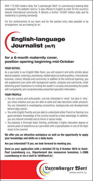 YOUR DUTIES:
As a journalist in our English Web-Team, you will research and write articles about
topical subjects,covering Luxembourg-related topics as well as politics,international,
business, culture, lifestyle and community. In addition to the continual reporting, you
will supplement your work with background reports, analyses and comments, while
attaching great importance to inciting the reader’s curiosity and providing the public
with competently and comprehensibly presented specialist information.
YOUR PROFILE:
>	You are curious and enthusiastic, not only interested in ‘what’, but also in ‘why’,
you show initiative and you are able to work and take decisions under pressure.
You are interested in investigating connections, backgrounds and developments
behind daily events.
>	 You write English fluently and are able to understand either French or German to a
good standard. Knowledge of the country would be a clear advantage. In addition,
you are internet-oriented and at home in social media.
>	You possess a thorough basic training, preferably a higher education degree or
several years of experience as a journalist with a specialisation in one of the topic
areas to be covered.
We offer you an attractive workplace as well as the opportunity to apply
your knowledge and skills on a daily basis.
Are you interested? If yes, we look forward to meeting you.
Send us your application with a detailed CV by 9 October 2016 to Saint-
Paul Luxembourg s.a., Département des ressources humaines, L-2988
Luxembourg or via e-mail to ‘drh@wort.lu’.
English-language
Journalist (m/f)
With 172,000 readers daily, the ‘Luxemburger Wort’ is Luxembourg’s leading daily
newspaper. The website ‘wort.lu’ is also offered in English to cater for the country’s
diverse international community. It attracts a further 10,000 visitors daily and its
readership is growing constantly.
For the reinforcement of our team and for the earliest entry date possible or by
arrangement, we are looking for an
for a 6-month maternity cover,
position opening beginning mid-October
 
