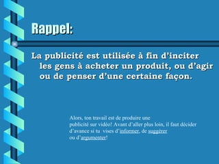 Rappel:
La publicité est utilisée à fin d’inciter
  les gens à acheter un produit, ou d’agir
  ou de penser d’une certaine façon.



        Alors, ton travail est de produire une
        publicité sur vidéo! Avant d’aller plus loin, il faut décider
        d’avance si tu vises d’informer, de suggérer
        ou d’argumenter!
 