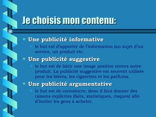 Je choisis mon contenu:
a   Une publicité informative
    • le but est d’apporter de l’information (au sujet d’un
      service, un produit etc.
a   Une publicité suggestive
    • le but est de bâtir une image positive envers notre
      produit. La publicité suggestive est souvent utilisée
      pour les bières, les cigarettes et les parfums.
a   Une publicité argumentative
    • le but est de convaincre, donc il faut donner des
      raisons explicites (faits, statistiques, risques) afin
      d’inciter les gens à acheter.
 