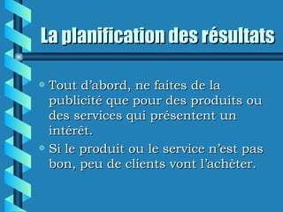 La planification des résultats

a Tout d’abord, ne faites de la
  publicité que pour des produits ou
  des services qui présentent un
  intérêt.
a Si le produit ou le service n’est pas
  bon, peu de clients vont l’achèter.
 