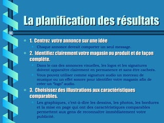 La planification des résultats
a   1. Centrez votre annonce sur une idée
     • Chaque annonce devrait comporter un seul message.
a   2. Identifiez clairement votre magasin ou produit et de façon
    complète.
     • Dans le cas des annonces visuelles, les logos et les signatures
       doivent apparaître clairement en permanence et sans être cacheés.
     • Vous pouvez utiliser comme signature audio un morceau de
       musique ou un effet sonore pour identifier votre magasin afin de
       créer un “logo” audio.
a   3. Choisissez des illustrations aux caractéristiques
    comparables.
     • Les graphiques, c’est-à-dire les dessins, les photos, les bordures
       et la mise en page qui ont des caractéristiques comparables
       permettent aux gens de reconnaître immédiatement votre
       publicité.
 