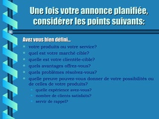 Une fois votre annonce planifiée,
     considérer les points suivants:
Avez vous bien défini…
a   votre produits ou votre service?
a   quel est votre marché cible?
a   quelle est votre clientèle-cible?
a   quels avantages offrez-vous?
a   quels problèmes résolvez-vous?
a   quelle preuve pouvez-vous donner de votre possibilités ou
    de celles de votre produits?
    • quelle expérience avez-vous?
    • nombre de clients satisfaits?
    • servir de rappel?
 