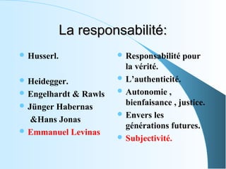 La responsabilité:
 Husserl.                   Responsabilité pour 
                                la vérité.
 Heidegger.                   L’authenticité.

 Engelhardt & Rawls           Autonomie , 

 Jünger Habernas               bienfaisance , justice.
                               Envers les 
     &Hans Jonas             
                                générations futures.
 Emmanuel Levinas
                               Subjectivité.
 