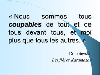 « Nous     sommes       tous
coupables de tout et de
tous devant tous, et moi
plus que tous les autres. »
                        Dostoïevski,
              Les frères Karamazov
 
