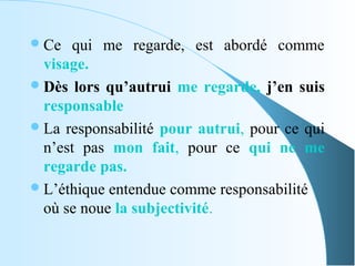  Ce  qui me regarde, est abordé comme
  visage.
 Dès lors qu’autrui me regarde, j’en suis
  responsable
 La responsabilité pour autrui, pour ce qui
  n’est pas mon fait, pour ce qui ne me
  regarde pas.
 L’éthique entendue comme responsabilité
  où se noue la subjectivité.
 