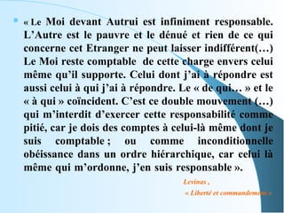    « Le Moi devant Autrui est infiniment responsable.
    L’Autre est le pauvre et le dénué et rien de ce qui
    concerne cet Etranger ne peut laisser indifférent(…)
    Le Moi reste comptable de cette charge envers celui
    même qu’il supporte. Celui dont j’ai à répondre est
    aussi celui à qui j’ai à répondre. Le « de qui… » et le
    « à qui » coïncident. C’est ce double mouvement (…)
    qui m’interdit d’exercer cette responsabilité comme
    pitié, car je dois des comptes à celui-là même dont je
    suis comptable ; ou comme inconditionnelle
    obéissance dans un ordre hiérarchique, car celui là
    même qui m’ordonne, j’en suis responsable ».
                                       Levinas ,
                                       « Liberté et commandement »
 