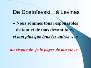 De Dostoïevski…à Levinas
 « Nous sommes tous responsables
   de tout et de tous devant tous,
 et moi plus que tous les autres … »

au risque de je le payer de ma vie .»
 