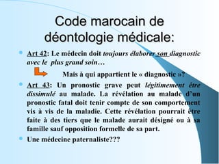 Code marocain de
         déontologie médicale:
   Art 42: Le médecin doit toujours élaborer son diagnostic
    avec le plus grand soin…
                Mais à qui appartient le « diagnostic »?
   Art 43: Un pronostic grave peut légitimement être
    dissimulé au malade. La révélation au malade d’un
    pronostic fatal doit tenir compte de son comportement
    vis à vis de la maladie. Cette révélation pourrait être
    faite à des tiers que le malade aurait désigné ou à sa
    famille sauf opposition formelle de sa part.
   Une médecine paternaliste???
 