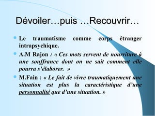 Dévoiler…puis …Recouvrir…
 Le    traumatisme comme corps étranger
  intrapsychique.
 A.M Rajon : « Ces mots servent de nourriture à
  une souffrance dont on ne sait comment elle
  pourra s’élaborer. »
 M.Fain : « Le fait de vivre traumatiquement une
  situation est plus la caractéristique d’une
  personnalité que d’une situation. »
 