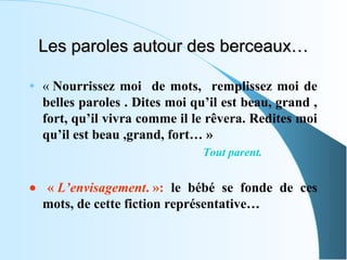 Les paroles autour des berceaux…

•   « Nourrissez moi de mots, remplissez moi de
    belles paroles . Dites moi qu’il est beau, grand ,
    fort, qu’il vivra comme il le rêvera. Redites moi
    qu’il est beau ,grand, fort… »
                                 Tout parent.


• « L’envisagement. »: le bébé se fonde de ces
  mots, de cette fiction représentative…
 
