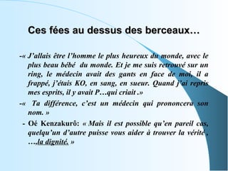 Ces fées au dessus des berceaux…

-« J’allais être l’homme le plus heureux du monde, avec le
   plus beau bébé du monde. Et je me suis retrouvé sur un
   ring, le médecin avait des gants en face de moi, il a
   frappé, j’étais KO, en sang, en sueur. Quand j’ai repris
   mes esprits, il y avait P…qui criait .»
-« Ta différence, c’est un médecin qui prononcera son
   nom. »
 - Oé Kenzakurô: « Mais il est possible qu’en pareil cas,
   quelqu’un d’autre puisse vous aider à trouver la vérité ,
   …,la dignité. »
 