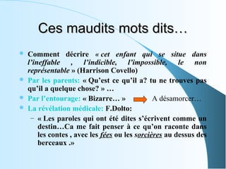 Ces maudits mots dits…
   Comment décrire « cet enfant qui se situe dans
    l’ineffable , l’indicible, l’impossible, le non
    représentable » (Harrison Covello)
   Par les parents: « Qu’est ce qu’il a? tu ne trouves pas
    qu’il a quelque chose? » …
   Par l’entourage: « Bizarre… »               A désamorcer…
   La révélation médicale: F.Dolto:
     – « Les paroles qui ont été dites s’écrivent comme un
        destin…Ca me fait penser à ce qu’on raconte dans
        les contes , avec les fées ou les sorcières au dessus des
        berceaux .»
 
