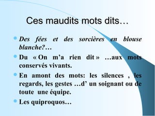 Ces maudits mots dits…
 Des   fées et des sorcières en blouse
  blanche?…
 Du « On m’a rien dit » …aux mots
  conservés vivants.
 En amont des mots: les silences , les
  regards, les gestes …d’ un soignant ou de
  toute une équipe.
 Les quiproquos…
 