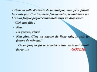 « Dans la salle d’attente de la clinique, mon père faisait
les cents pas. Une très belle femme entra, tenant dans ses
bras un fragile paquet emmailloté dans un drap rose:
 ’’Ciel, une fille !
 - Non.
 - Un garçon, alors?
 - Non plus. C’est un paquet de linge sale, je suis la
    femme de ménage.’’
      Ce quiproquo fut le premier d’une série qui devait
    durer… »                                 GOTLIB.
 