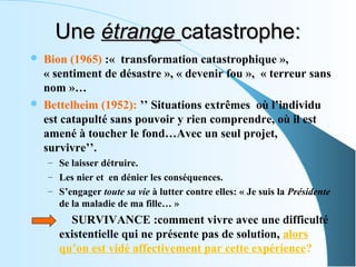 Une étrange catastrophe:
   Bion (1965) :«  transformation catastrophique », 
    « sentiment de désastre », « devenir fou »,  « terreur sans 
    nom »…
   Bettelheim (1952): ’’ Situations extrêmes  où l’individu 
    est catapulté sans pouvoir y rien comprendre, où il est 
    amené à toucher le fond…Avec un seul projet, 
    survivre’’.
    – Se laisser détruire.
    – Les nier et  en dénier les conséquences.
    – S’engager toute sa vie à lutter contre elles: « Je suis la Présidente 
        de la maladie de ma fille… »
           SURVIVANCE :comment vivre avec une difficulté 
        existentielle qui ne présente pas de solution, alors 
        qu’on est vidé affectivement par cette expérience?
 