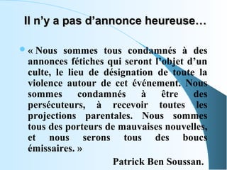 Il n’y a pas d’annonce heureuse…

 « Nous   sommes  tous  condamnés  à  des 
 annonces  fétiches  qui  seront  l’objet  d’un 
 culte,  le  lieu  de  désignation  de  toute  la 
 violence  autour  de  cet  événement.  Nous 
 sommes  condamnés  à  être  des 
 persécuteurs,  à  recevoir  toutes  les 
 projections  parentales.  Nous  sommes 
 tous des porteurs de mauvaises nouvelles, 
 et  nous  serons  tous  des  boucs 
 émissaires. »    
                         Patrick Ben Soussan.
 