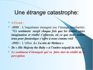 Une étrange catastrophe:
   S.Freud : 
   -1919  :  L’inquiétante  étrangeté  (ou  l’étrange  familiarité): 
    ’’Ce sentiment surgit chaque fois que les limites entre
    imagination et réalité s’effacent, où ce que nous avions
    tenu pour fantastique s’offre à nous comme réel ’’.
    -1922 :  L’effroi  &« La tête de Méduse » 
   De « His Majesty the Baby » à l’ombre négatif du bébé…
   Le sentiment d’étrangeté qui va faire nier la réalité de la
    perception
 