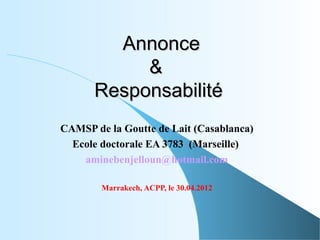Annonce
           &
      Responsabilité
CAMSP de la Goutte de Lait (Casablanca)
  Ecole doctorale EA 3783 (Marseille)
    aminebenjelloun@hotmail.com

        Marrakech, ACPP, le 30.04.2012
 