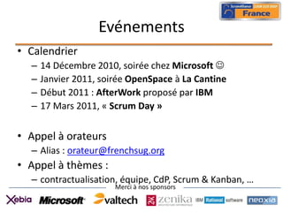 Evénements
• Calendrier
  –   14 Décembre 2010, soirée chez Microsoft 
  –   Janvier 2011, soirée OpenSpace à La Cantine
  –   Début 2011 : AfterWork proposé par IBM
  –   17 Mars 2011, « Scrum Day »


• Appel à orateurs
  – Alias : orateur@frenchsug.org
• Appel à thèmes :
  – contractualisation, équipe, CdP, Scrum & Kanban, …
                       Merci à nos sponsors
 