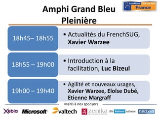 Amphi Grand Bleu
            Pleinière
                • Actualités du FrenchSUG,
18h45– 18h55
                  Xavier Warzee

                • Introduction à la
18h55 – 19h00
                  facilitation, Luc Bizeul

                • Agilité et nouveaux usages,
19h00 – 19h40     Xavier Warzee, Eloïse Dubé,
                  Etienne Margraff
                Merci à nos sponsors
 