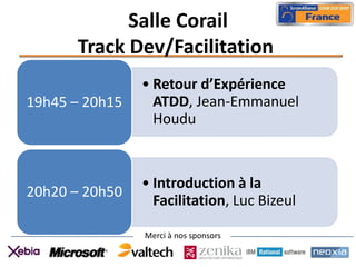 Salle Corail
      Track Dev/Facilitation
                • Retour d’Expérience
19h45 – 20h15     ATDD, Jean-Emmanuel
                  Houdu



                • Introduction à la
20h20 – 20h50
                  Facilitation, Luc Bizeul

                Merci à nos sponsors
 