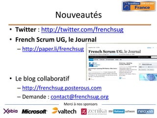 Nouveautés
• Twitter : http://twitter.com/frenchsug
• French Scrum UG, le Journal
  – http://paper.li/frenchsug



• Le blog collaboratif
  – http://frenchsug.posterous.com
  – Demande : contact@frenchsug.org
                    Merci à nos sponsors
 