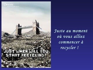 Juste au moment où vous alliez commencer à recycler !  