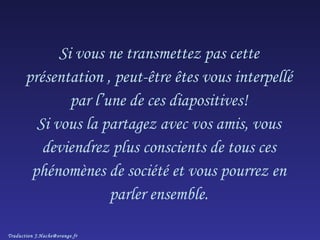 Si vous ne transmettez pas cette présentation , peut-être êtes vous interpellé par l’une de ces diapositives! Si vous la partagez avec vos amis, vous deviendrez plus conscients de tous ces phénomènes de société et vous pourrez en parler ensemble. Traduction J.Hache@orange.fr 