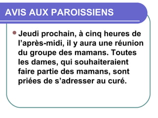 AVIS AUX PAROISSIENS
Jeudi prochain, à cinq heures de
l’après-midi, il y aura une réunion
du groupe des mamans. Toutes
les dames, qui souhaiteraient
faire partie des mamans, sont
priées de s’adresser au curé.
 