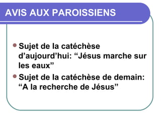 AVIS AUX PAROISSIENS
Sujet de la catéchèse
d’aujourd’hui: “Jésus marche sur
les eaux”
Sujet de la catéchèse de demain:
“A la recherche de Jésus”
 
