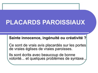 PLACARDS PAROISSIAUX
Sainte innocence, ingénuité ou créativité ?
Ce sont de vrais avis placardés sur les portes
de vraies églises de vraies paroisses.
Ils sont écrits avec beaucoup de bonne
volonté... et quelques problèmes de syntaxe...
 