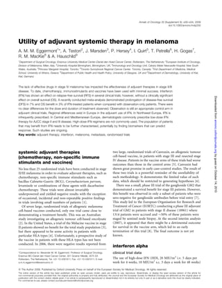 Annals of Oncology 20 (Supplement 6): vi30–vi34, 2009
                                                                                                                                                              doi:10.1093/annonc/mdp250




Utility of adjuvant systemic therapy in melanoma
A. M. M. Eggermont1*, A. Testori2, J. Marsden3, P. Hersey4, I. Quirt5, T. Petrella6, H. Gogas7,
R. M. MacKie8 & A. Hauschild9
1
  Department of Surgical Oncology, Erasmus University Medical Center–Daniel den Hoed Cancer Center, Rotterdam, The Netherlands; 2European Institute of Oncology,
Division of Melanoma, Milan, Italy; 3University Hospital Birmingham, Birmingham, UK; 4Immunology and Oncology Unit, Calvary Mater Newcastle Hospital, New South
Wales, Australia; 5Princess Margaret Hospital, Toronto; 6Toronto Sunnybrook Regional Cancer Center, Toronto, Canada; 7First Department of Medicine, Medical
School, University of Athens, Greece; 8Department of Public Health and Health Policy, University of Glasgow, UK and 9Department of Dermatology, University of Kiel,
Kiel, Germany



The lack of effective drugs in stage IV melanoma has impacted the effectiveness of adjuvant therapies in stage II/III
disease. To date, chemotherapy, immunostimulants and vaccines have been used with minimal success. Interferon
(IFN) has shown an effect on relapse-free survival (RFS) in several clinical trials; however, without a clinically signiﬁcant




                                                                                                                                                                                                             Downloaded from annonc.oxfordjournals.org by guest on October 14, 2010
effect on overall survival (OS). A recently conducted meta-analysis demonstrated prolongation of disease-free survival
(DFS) in 7% and OS beneﬁt in 3% of IFN-treated patients when compared with observation-only patients. There were
no clear differences for the dose and duration of treatment observed. Observation is still an appropriate control arm in
adjuvant clinical trials. Regional differences exist in Europe in the adjuvant use of IFN. In Northwest Europe, IFN is
infrequently prescribed. In Central and Mediterranean Europe, dermatologists commonly prescribe low-dose IFN
therapy for AJCC stage II and III disease. High-dose IFN regimens are not commonly used. The population of patients
that may beneﬁt from IFN needs to be further characterised, potentially by ﬁnding biomarkers that can predict
response. Such studies are ongoing.
Key words: adjuvant therapy, interferon, melanoma, metastasis, randomised trials




systemic adjuvant therapies                                                                             two large, randomised trials of Canvaxin, an allogeneic tumour
(chemotherapy, non-speciﬁc immune                                                                       cell-based vaccine, in patients with stage III and resected stage
                                                                                                        IV disease. Patients in the vaccine arms of these trials had worse
stimulants and vaccines)                                                                                outcomes than those in the control arms [5]. Canvaxin had
No less than 25 randomised trials have been conducted in stage                                          shown great promise in early case–control studies. The result of
II/III melanoma in order to evaluate adjuvant therapies, such as                                        these two trials is a powerful reminder of the unreliability of
chemotherapy, non-speciﬁc immune stimulants such as                                                     such methodology. It demonstrates the limited value of such
bacillus Calmette-Guerin (BCG), Corynebacterium parvum,                                                 data, which should be restricted to generating hypotheses [6].
levamisole or combinations of these agents with dacarbazine                                                There was a small, phase III trial of the ganglioside GM2 that
chemotherapy. These trials were almost invariably                                                       demonstrated a survival beneﬁt for stage III patients. However,
underpowered and yielded negative results with the exception                                            this beneﬁt was observed in only a subset of patients who were
of occasional, incidental and non-repeatable positive ﬁndings                                           sero-negative for ganglioside antibodies before trial entry [7].
in trials involving small numbers of patients [1].                                                      This study led to the European Organisation for Research and
   Of seven large, randomised trials of allogeneic melanoma                                             Treatment of Cancer (EORTC) conducting a phase III adjuvant
cell-based vaccines conducted, only one trial came close to                                             trial of GM2 in patients with stage II disease (18961) where
demonstrating a treatment beneﬁt. This was an Australian                                                1314 patients were accrued and 50% of these patients were
study investigating an allogeneic tumour cell-based oncolysate                                          staged by sentinel node biopsy. At the second interim analysis
[2]. In the United States, a trial of the Melacine vaccine in stage                                     (2007), it appeared that there might be a detrimental outcome
II patients showed no beneﬁt for the total study population [3],                                        for survival in the vaccine arm, which led to an early
but there appeared to be some activity in patients with                                                 termination of this trial [8]. The ﬁnal outcome is not yet
particular HLA types [4]. Unfortunately, a prospective study of                                         known.
the vaccine in patients with these HLA types has not been
conducted. In 2006, there were negative results reported from
                                                                                                        interferon alpha
*Correspondence to: Alexander M. M. Eggermont, Professor of Surgical Oncology,                          clinical trial data
Erasmus MC–Daniel den Hoed Cancer Center, 301 Groene Hilledijk, 3075 EA
Rotterdam, The Netherlands; Tel: +31-10-4391911; Fax: +31-10-4391011; E-mail:                           The use of high-dose IFN (HDI, 20 MIU/m2 i.v. 5 days per
a.m.m.eggermont@erasmusmc.nl                                                                            week for 4 weeks, 10 MIU/m2 s.c. 3 days a week for 48 weeks)

ª The Author 2009. Published by Oxford University Press on behalf of the European Society for Medical Oncology. All rights reserved.
The online version of this article has been published under an open access model. users are entitle to use, reproduce, disseminate, or display the open access version of this article for
non-commercial purposes provided that: the original authorship is properly and fully attributed; the Journal and the European Society for Medical Oncology are attributed as the original place of
publication with the correct citation details given; if an article is subsequently reproduced or disseminated not in its entirety but only in part or as a derivative work this must be clearly indicated.
For commercial re-use, please contact journals.permissions@oxfordjournals.org
 
