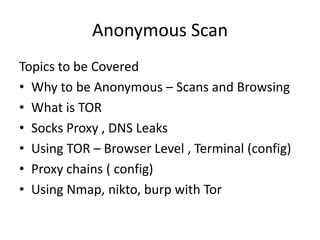 Anonymous Scan
Topics to be Covered
• Why to be Anonymous – Scans and Browsing
• What is TOR
• Socks Proxy , DNS Leaks
• Using TOR – Browser Level , Terminal (config)
• Proxy chains ( config)
• Using Nmap, nikto, burp with Tor
 