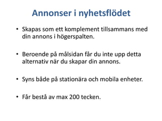 Annonser i nyhetsflödet
• Skapas som ett komplement tillsammans med
din annons i högerspalten.
• Beroende på målsidan får du inte upp detta
alternativ när du skapar din annons.
• Syns både på stationära och mobila enheter.

• Får bestå av max 200 tecken.

 