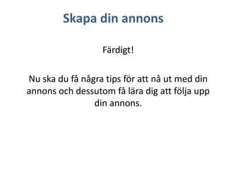 Skapa din annons
Färdigt!

Nu ska du få några tips för att nå ut med din
annons och dessutom få lära dig att följa upp
din annons.

 