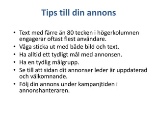Tips till din annons
• Text med färre än 80 tecken i högerkolumnen
engagerar oftast flest användare.
• Våga sticka ut med både bild och text.
• Ha alltid ett tydligt mål med annonsen.
• Ha en tydlig målgrupp.
• Se till att sidan dit annonser leder är uppdaterad
och välkomnande.
• Följ din annons under kampanjtiden i
annonshanteraren.

 
