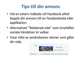 Tips till din annons
• Vid en extern målsida vill Facebook alltid
koppla din annons till en Facebooksida eller
applikation.
• Alternativet ”Relaterad sida” som innehåller
sociala händelser är valbar.
• Visar vilka av användarens vänner som gillar
din sida.

 