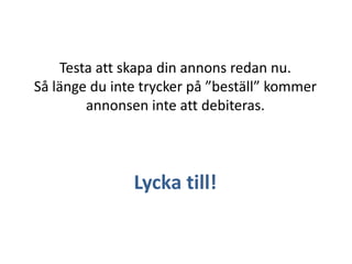 Testa att skapa din annons redan nu.
Så länge du inte trycker på ”beställ” kommer
annonsen inte att debiteras.

Lycka till!

 