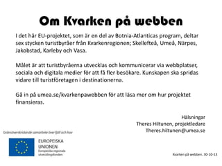Om Kvarken på webben
I det här EU-projektet, som är en del av Botnia-Atlanticas program, deltar
sex stycken turistbyråer från Kvarkenregionen; Skellefteå, Umeå, Närpes,
Jakobstad, Karleby och Vasa.
Målet är att turistbyråerna utvecklas och kommunicerar via webbplatser,
sociala och digitala medier för att få fler besökare. Kunskapen ska spridas
vidare till turistföretagen i destinationerna.
Gå in på umea.se/kvarkenpawebben för att läsa mer om hur projektet
finansieras.
Hälsningar
Theres Hiltunen, projektledare
Theres.hiltunen@umea.se

Kvarken på webben. 30-10-13

 